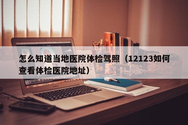 怎么知道当地医院体检驾照(12123如何查看体检医院地址)
