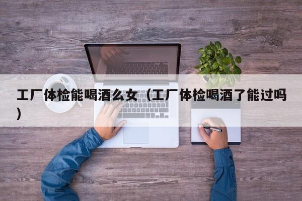 工厂体检能喝酒么女(工厂体检喝酒了能过吗)