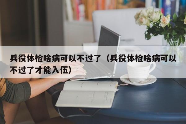 兵役体检啥病可以不过了(兵役体检啥病可以不过了才能入伍)
