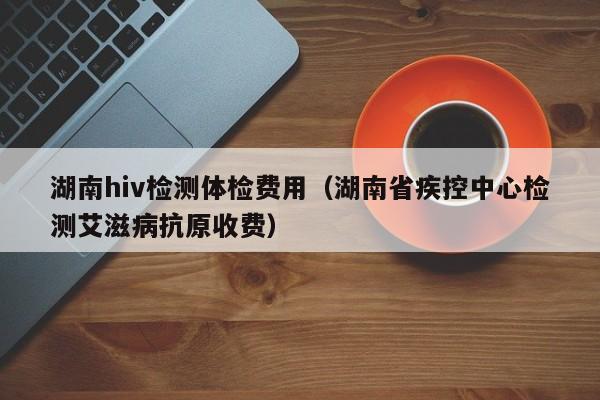 湖南hiv检测体检费用(湖南省疾控中心检测艾滋病抗原收费)