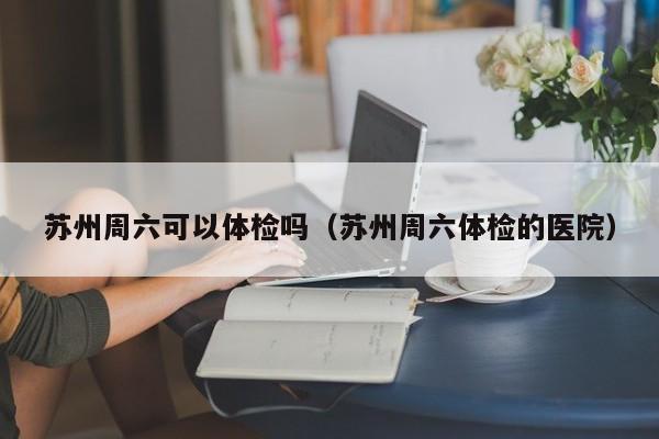 苏州周六可以体检吗(苏州周六体检的医院)