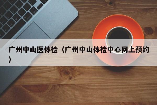 广州中山医体检(广州中山体检中心网上预约)