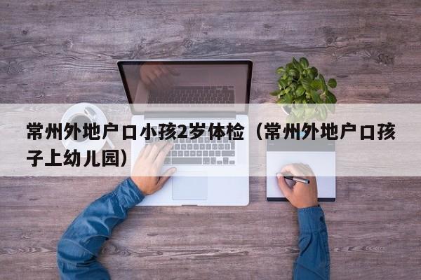 常州外地户口小孩2岁体检(常州外地户口孩子上幼儿园)
