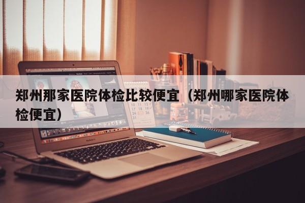 郑州那家医院体检比较便宜(郑州哪家医院体检便宜)