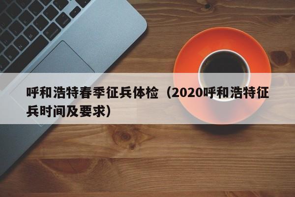 呼和浩特春季征兵体检(2020呼和浩特征兵时间及要求)