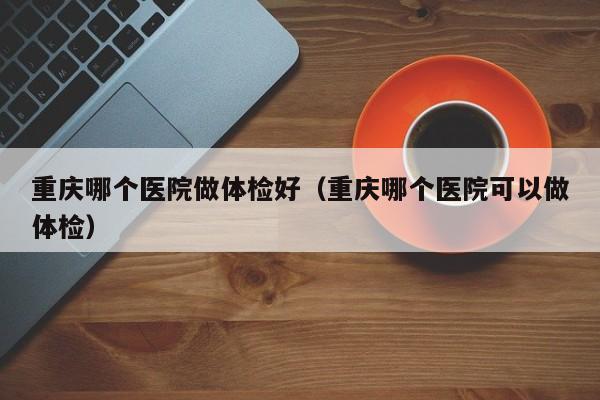 重庆哪个医院做体检好(重庆哪个医院可以做体检)