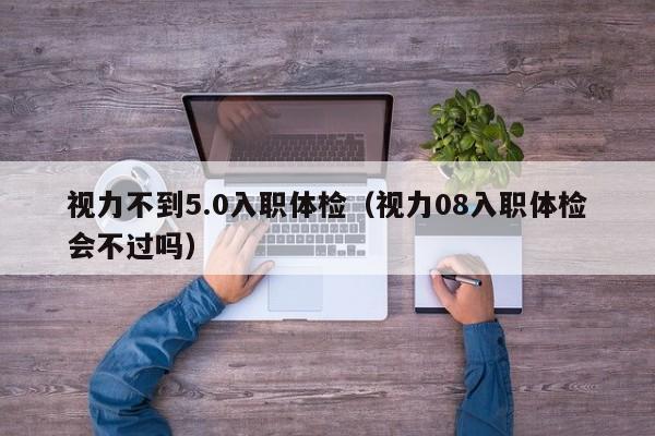 视力不到5.0入职体检(视力08入职体检会不过吗)