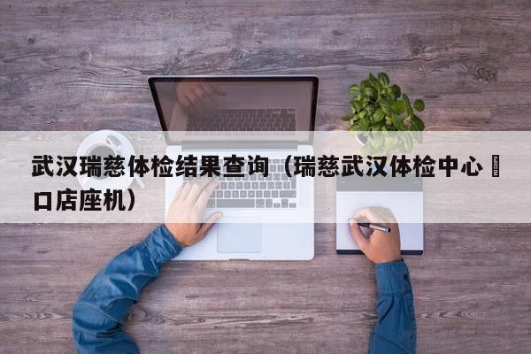 武汉瑞慈体检结果查询(瑞慈武汉体检中心硚口店座机)