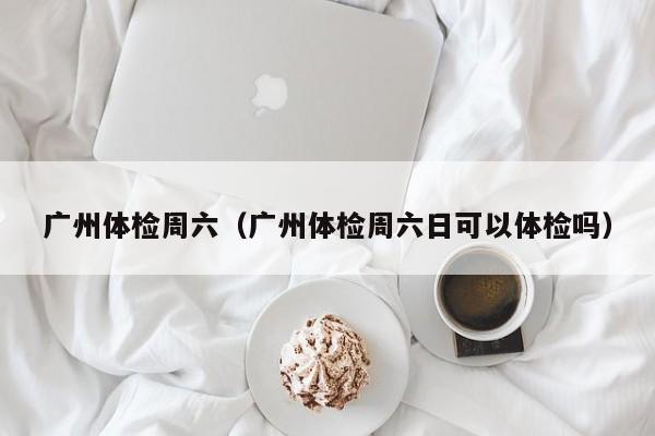 广州体检周六(广州体检周六日可以体检吗)