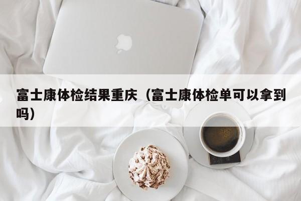 富士康体检结果重庆(富士康体检单可以拿到吗)