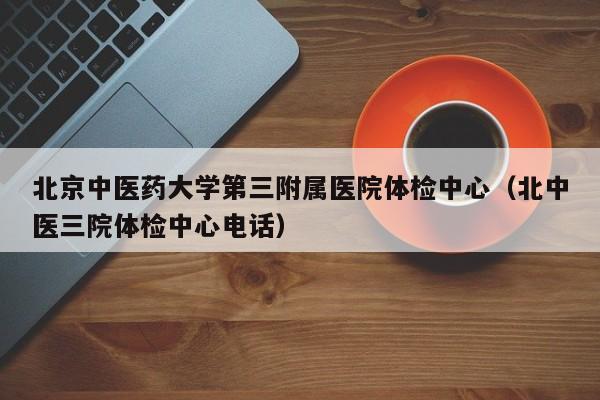 北京中医药大学第三附属医院体检中心(北中医三院体检中心电话)