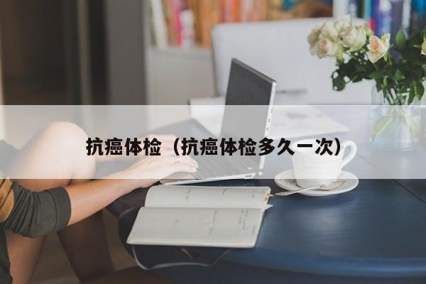 抗癌体检(抗癌体检多久一次)