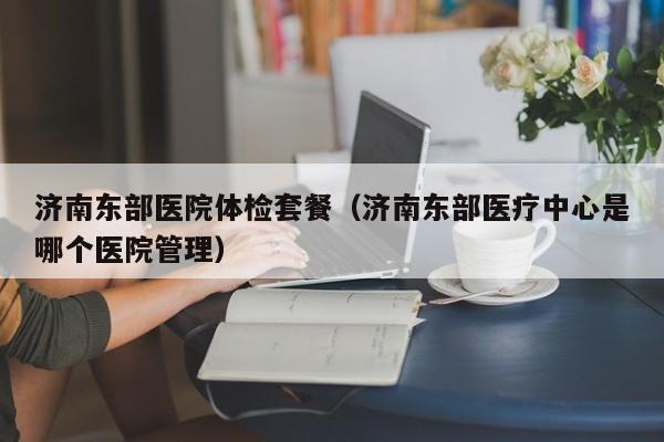 济南东部医院体检套餐(济南东部医疗中心是哪个医院管理)