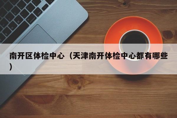 南开区体检中心(天津南开体检中心都有哪些)