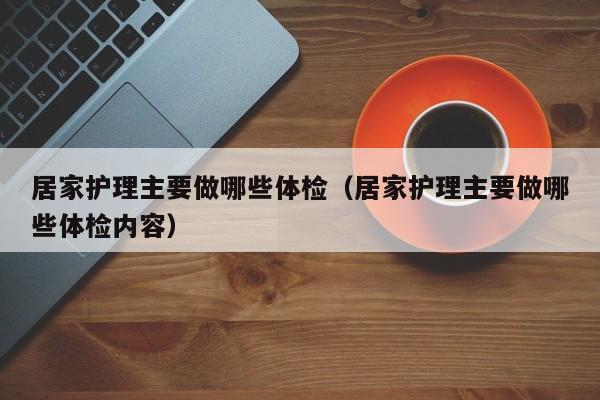 居家护理主要做哪些体检(居家护理主要做哪些体检内容)