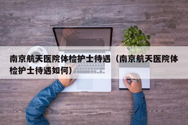 南京航天医院体检护士待遇(南京航天医院体检护士待遇如何)