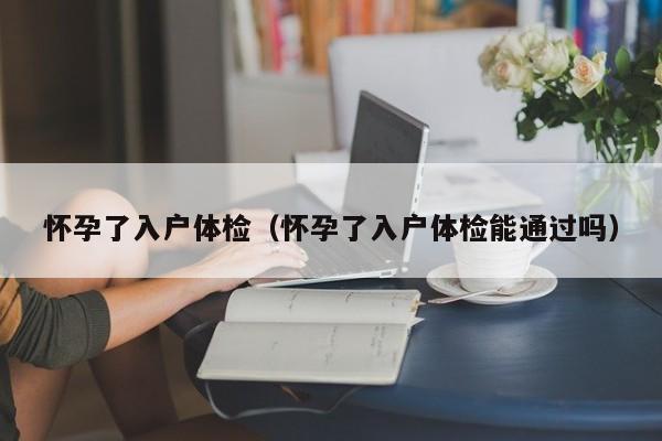 怀孕了入户体检(怀孕了入户体检能通过吗)