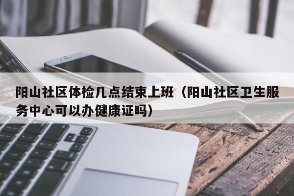 阳山社区体检几点结束上班(阳山社区卫生服务中心可以办健康证吗)