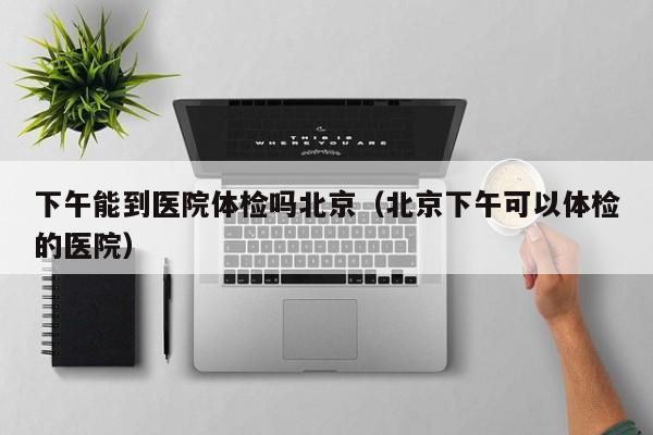 下午能到医院体检吗北京(北京下午可以体检的医院)