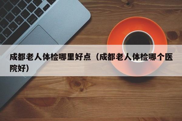 成都老人体检哪里好点(成都老人体检哪个医院好)
