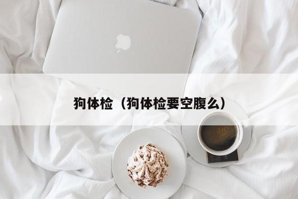 狗体检(狗体检要空腹么)