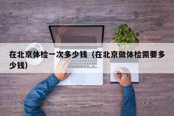 在北京体检一次多少钱(在北京做体检需要多少钱)