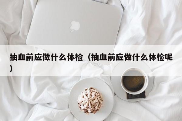 抽血前应做什么体检(抽血前应做什么体检呢)