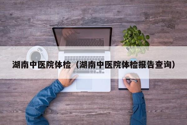 湖南中医院体检(湖南中医院体检报告查询)