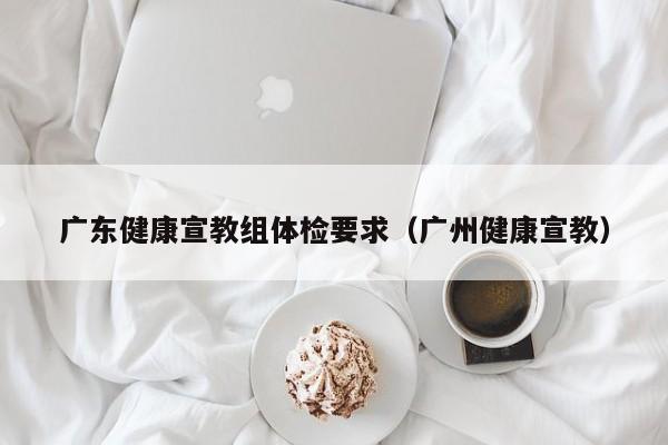 广东健康宣教组体检要求(广州健康宣教)