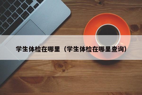 学生体检在哪里(学生体检在哪里查询)