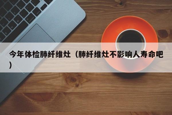 今年体检肺纤维灶(肺纤维灶不影响人寿命吧)