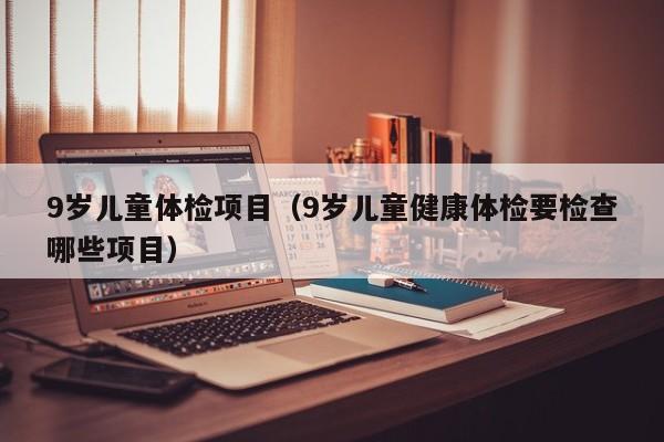 9岁儿童体检项目（9岁儿童健康体检要检查哪些项目）