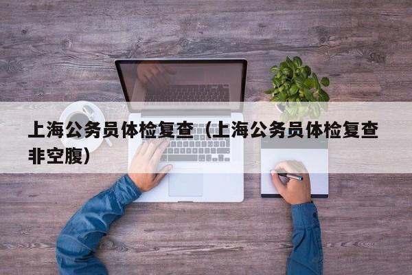上海公务员体检复查(上海公务员体检复查 非空腹)