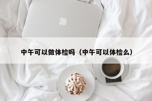 中午可以做体检吗(中午可以体检么)