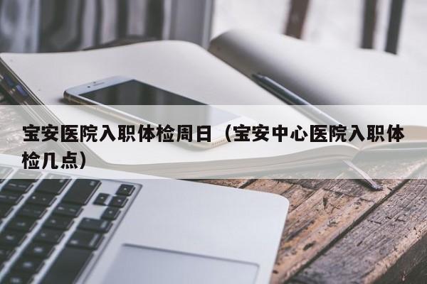 宝安医院入职体检周日(宝安中心医院入职体检几点)