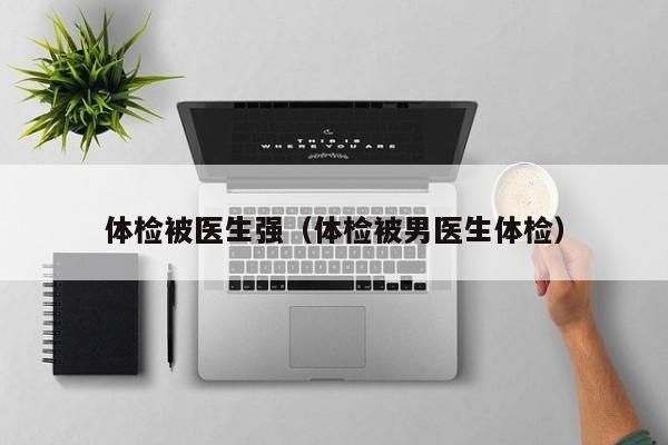 体检被医生强(体检被男医生体检)