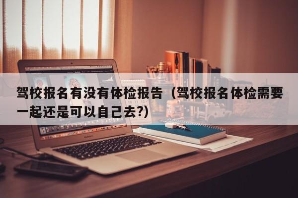 驾校报名有没有体检报告(驾校报名体检需要一起还是可以自己去?)