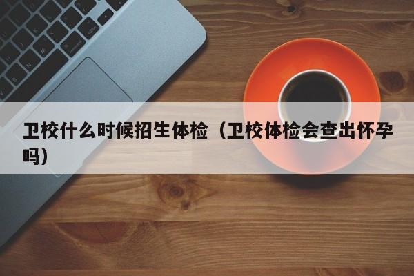 卫校什么时候招生体检(卫校体检会查出怀孕吗)