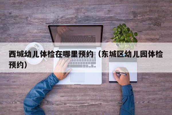 西城幼儿体检在哪里预约(东城区幼儿园体检预约)