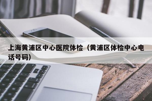 上海黄浦区中心医院体检(黄浦区体检中心电话号码)