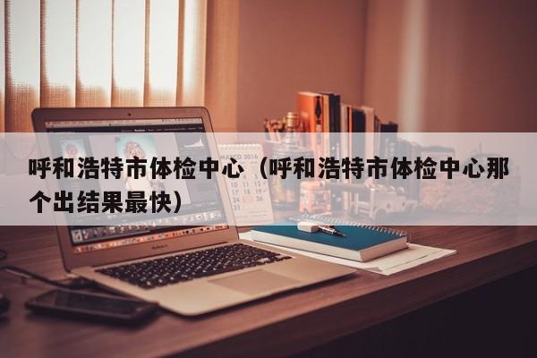 呼和浩特市体检中心(呼和浩特市体检中心那个出结果最快)