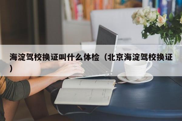 海淀驾校换证叫什么体检(北京海淀驾校换证)