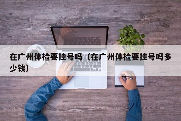 在广州体检要挂号吗(在广州体检要挂号吗多少钱)