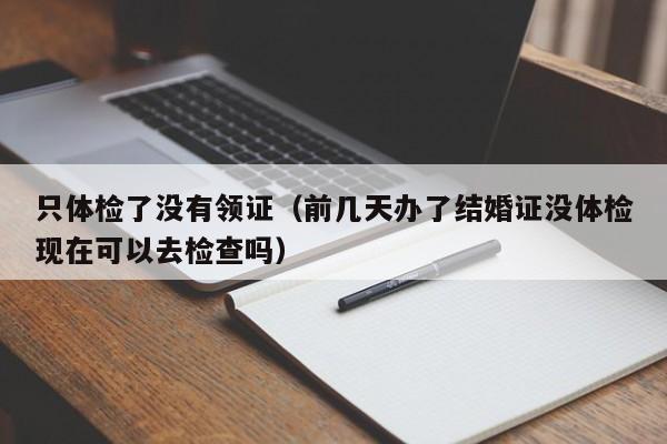 只体检了没有领证(前几天办了结婚证没体检现在可以去检查吗)