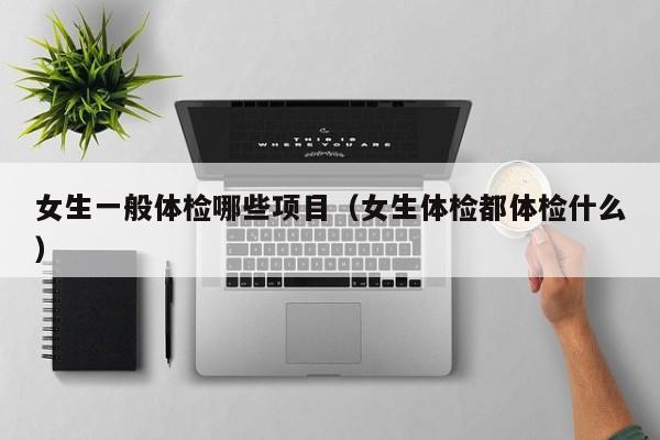 女生一般体检哪些项目(女生体检都体检什么)