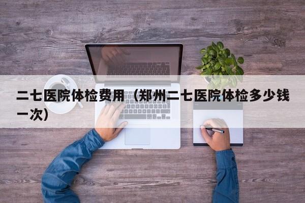 二七医院体检费用(郑州二七医院体检多少钱一次)