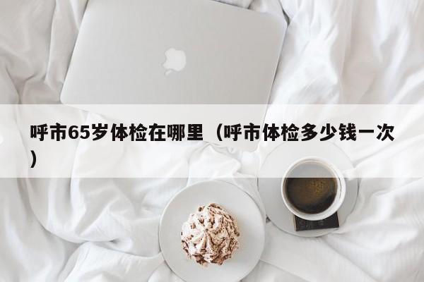 呼市65岁体检在哪里(呼市体检多少钱一次)