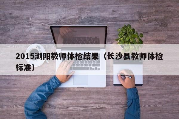 2015浏阳教师体检结果(长沙县教师体检标准)