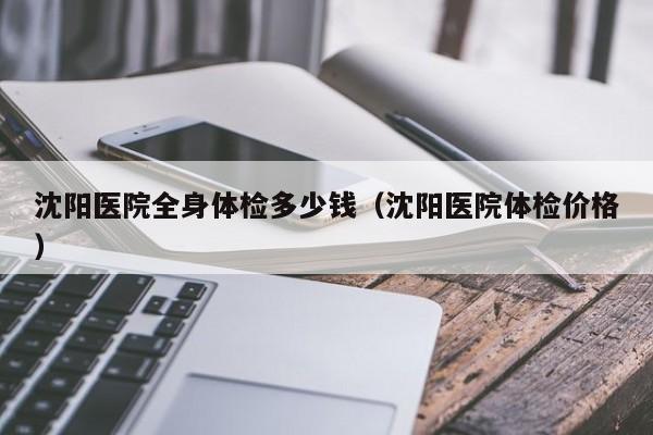 沈阳医院全身体检多少钱(沈阳医院体检价格)