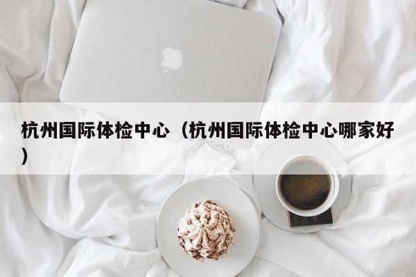杭州国际体检中心(杭州国际体检中心哪家好)